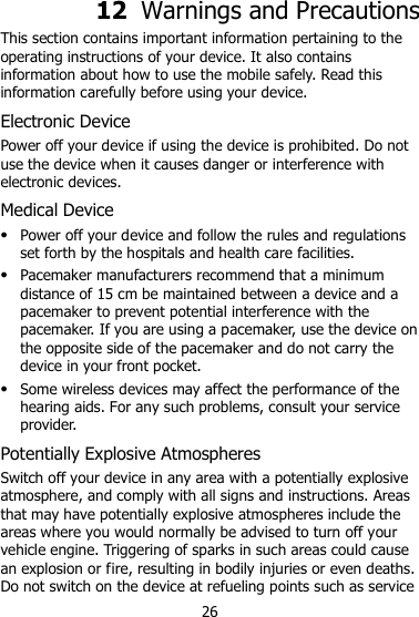 26 12  Warnings and Precautions This section contains important information pertaining to the operating instructions of your device. It also contains information about how to use the mobile safely. Read this information carefully before using your device. Electronic Device Power off your device if using the device is prohibited. Do not use the device when it causes danger or interference with electronic devices. Medical Device  Power off your device and follow the rules and regulations set forth by the hospitals and health care facilities.  Pacemaker manufacturers recommend that a minimum distance of 15 cm be maintained between a device and a pacemaker to prevent potential interference with the pacemaker. If you are using a pacemaker, use the device on the opposite side of the pacemaker and do not carry the device in your front pocket.  Some wireless devices may affect the performance of the hearing aids. For any such problems, consult your service provider. Potentially Explosive Atmospheres Switch off your device in any area with a potentially explosive atmosphere, and comply with all signs and instructions. Areas that may have potentially explosive atmospheres include the areas where you would normally be advised to turn off your vehicle engine. Triggering of sparks in such areas could cause an explosion or fire, resulting in bodily injuries or even deaths. Do not switch on the device at refueling points such as service 