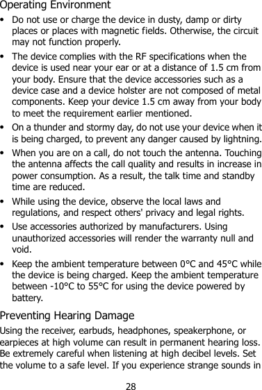 28 Operating Environment  Do not use or charge the device in dusty, damp or dirty places or places with magnetic fields. Otherwise, the circuit may not function properly.  The device complies with the RF specifications when the device is used near your ear or at a distance of 1.5 cm from your body. Ensure that the device accessories such as a device case and a device holster are not composed of metal components. Keep your device 1.5 cm away from your body to meet the requirement earlier mentioned.  On a thunder and stormy day, do not use your device when it is being charged, to prevent any danger caused by lightning.  When you are on a call, do not touch the antenna. Touching the antenna affects the call quality and results in increase in power consumption. As a result, the talk time and standby time are reduced.  While using the device, observe the local laws and regulations, and respect others&apos; privacy and legal rights.  Use accessories authorized by manufacturers. Using unauthorized accessories will render the warranty null and void.  Keep the ambient temperature between 0°C and 45°C while the device is being charged. Keep the ambient temperature between -10°C to 55°C for using the device powered by battery. Preventing Hearing Damage Using the receiver, earbuds, headphones, speakerphone, or earpieces at high volume can result in permanent hearing loss. Be extremely careful when listening at high decibel levels. Set the volume to a safe level. If you experience strange sounds in 
