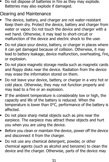 31  Do not dispose of batteries in fire as they may explode. Batteries may also explode if damaged. Clearing and Maintenance  The device, battery, and charger are not water-resistant Keep them dry. Protect the device, battery and charger from water or vapor. Do not touch the device and charger with a wet hand. Otherwise, it may lead to short-circuit or malfunction of the device and electric shock to the user.  Do not place your device, battery, or charger in places where it can get damaged because of collision. Otherwise, it may lead to battery leakage, device malfunction, overheating, fire, or explosion.  Do not place magnetic storage media such as magnetic cards and floppy disks near the device. Radiation from the device may erase the information stored on them.  Do not leave your device, battery, or charger in a very hot or cold place. Otherwise, they may not function properly and may lead to a fire or an explosion.  If the ambient temperature is considerably low or high, the capacity and life of the battery is reduced. When the temperature is lower than 0°C, performance of the battery is affected.  Do not place sharp metal objects such as pins near the earpiece. The earpiece may attract these objects and hurt you when you are using the device.  Before you clean or maintain the device, power off the device and disconnect it from the charger.    Do not use any chemical detergent, powder, or other chemical agents (such as alcohol and benzene) to clean the device and the charger. Otherwise, parts of the device may 