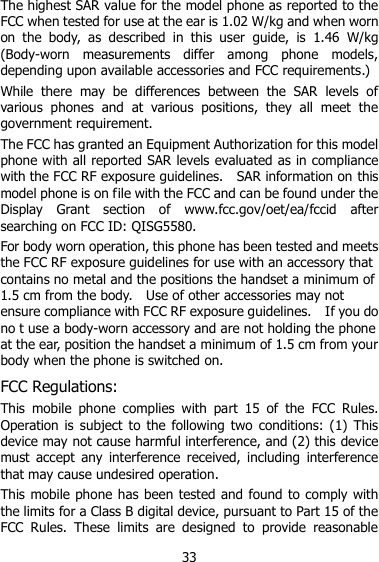 33 The highest SAR value for the model phone as reported to the FCC when tested for use at the ear is 1.02 W/kg and when worn on  the  body,  as  described  in  this  user  guide,  is  1.46  W/kg (Body-worn  measurements  differ  among  phone  models, depending upon available accessories and FCC requirements.) While  there  may  be  differences  between  the  SAR  levels  of various  phones  and  at  various  positions,  they  all  meet  the government requirement. The FCC has granted an Equipment Authorization for this model phone with all reported SAR levels evaluated as in compliance with the FCC RF exposure guidelines.    SAR information on this model phone is on file with the FCC and can be found under the Display  Grant  section  of  www.fcc.gov/oet/ea/fccid  after searching on FCC ID: QISG5580. For body worn operation, this phone has been tested and meets the FCC RF exposure guidelines for use with an accessory that contains no metal and the positions the handset a minimum of 1.5 cm from the body.    Use of other accessories may not ensure compliance with FCC RF exposure guidelines.    If you do no t use a body-worn accessory and are not holding the phone at the ear, position the handset a minimum of 1.5 cm from your body when the phone is switched on. FCC Regulations: This  mobile  phone  complies  with  part  15  of  the  FCC  Rules. Operation is  subject  to  the  following two conditions:  (1)  This device may not cause harmful interference, and (2) this device must  accept  any  interference  received,  including  interference that may cause undesired operation. This mobile phone has been tested and found to comply with the limits for a Class B digital device, pursuant to Part 15 of the FCC  Rules.  These  limits  are  designed  to  provide  reasonable 