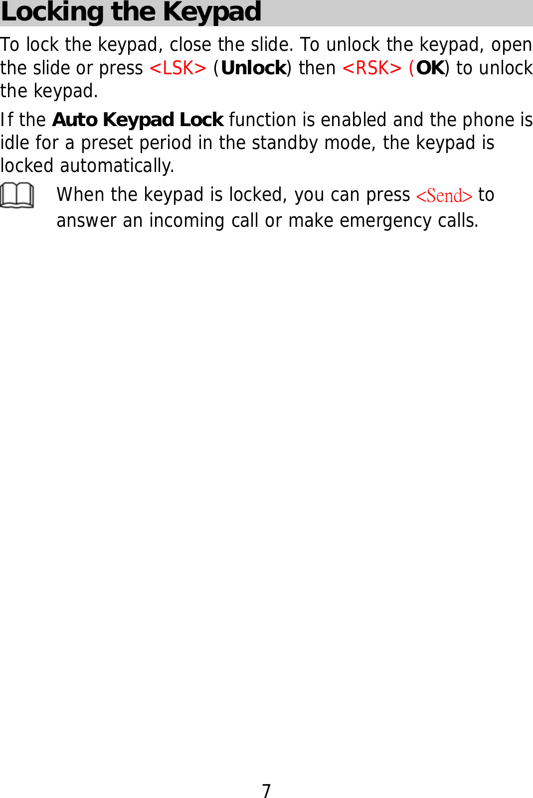 7 Locking the Keypad To lock the keypad, close the slide. To unlock the keypad, open the slide or press &lt;LSK&gt; (Unlock) then &lt;RSK&gt; (OK) to unlock the keypad. If the Auto Keypad Lock function is enabled and the phone is idle for a preset period in the standby mode, the keypad is locked automatically.  When the keypad is locked, you can press &lt;Send&gt; to answer an incoming call or make emergency calls.   