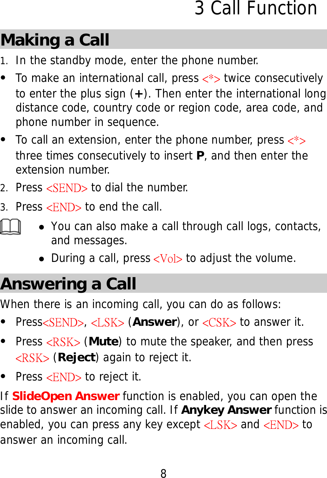 8 3 Call Function Making a Call 1. In the standby mode, enter the phone number. z To make an international call, press &lt;*&gt; twice consecutively to enter the plus sign (+). Then enter the international long distance code, country code or region code, area code, and phone number in sequence. z To call an extension, enter the phone number, press &lt;*&gt; three times consecutively to insert P, and then enter the extension number. 2. Press &lt;SEND&gt; to dial the number. 3. Press &lt;END&gt; to end the call.  z You can also make a call through call logs, contacts, and messages. z During a call, press &lt;Vol&gt; to adjust the volume. Answering a Call When there is an incoming call, you can do as follows: z Press&lt;SEND&gt;, &lt;LSK&gt; (Answer), or &lt;CSK&gt; to answer it. z Press &lt;RSK&gt; (Mute) to mute the speaker, and then press &lt;RSK&gt; (Reject) again to reject it. z Press &lt;END&gt; to reject it. If SlideOpen Answer function is enabled, you can open the slide to answer an incoming call. If Anykey Answer function is enabled, you can press any key except &lt;LSK&gt; and &lt;END&gt; to answer an incoming call. 