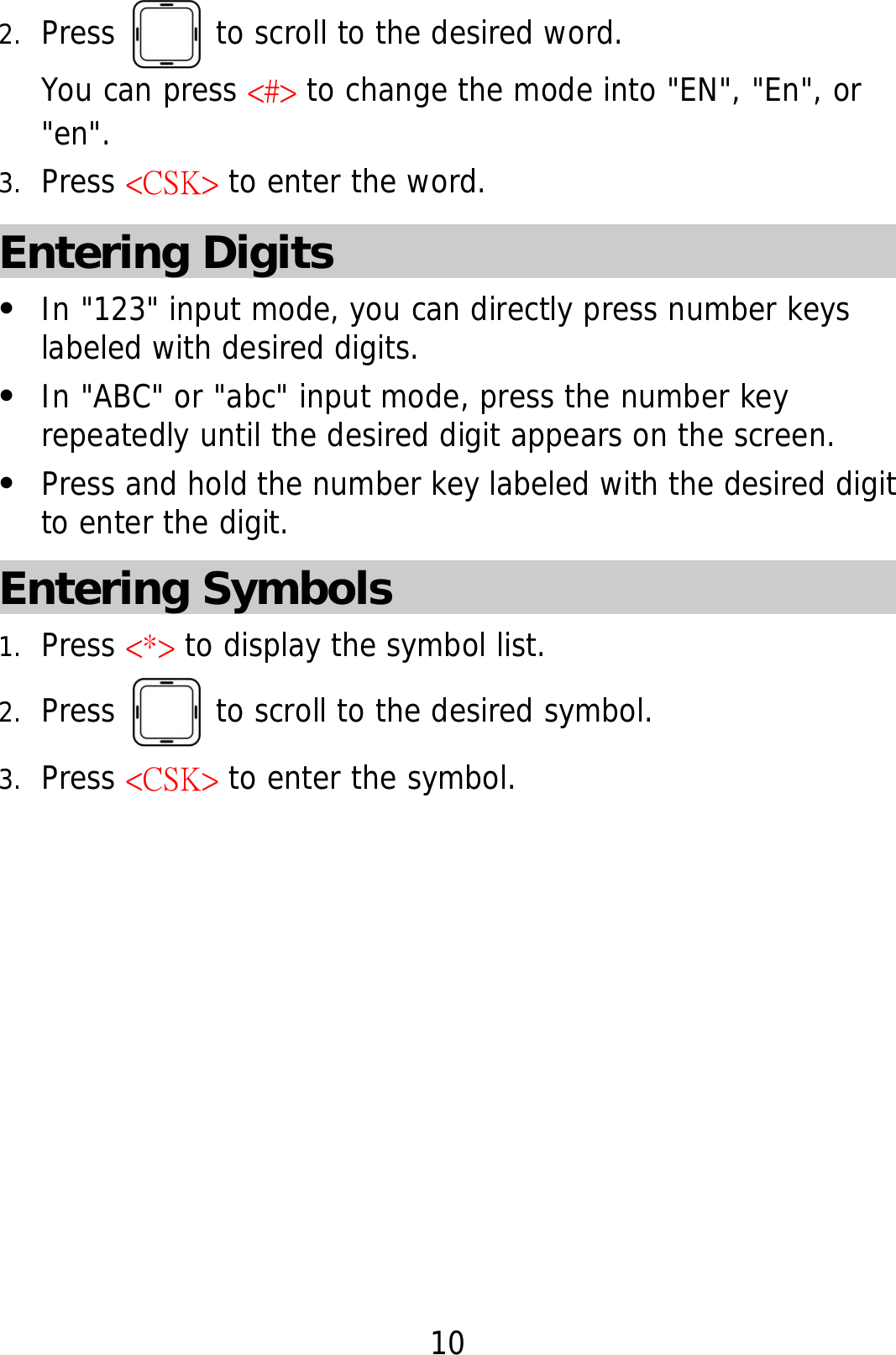 10 2. Press   to scroll to the desired word.  You can press &lt;#&gt; to change the mode into &quot;EN&quot;, &quot;En&quot;, or &quot;en&quot;. 3. Press &lt;CSK&gt; to enter the word. Entering Digits z In &quot;123&quot; input mode, you can directly press number keys labeled with desired digits. z In &quot;ABC&quot; or &quot;abc&quot; input mode, press the number key repeatedly until the desired digit appears on the screen. z Press and hold the number key labeled with the desired digit to enter the digit. Entering Symbols 1. Press &lt;*&gt; to display the symbol list. 2. Press   to scroll to the desired symbol. 3. Press &lt;CSK&gt; to enter the symbol. 