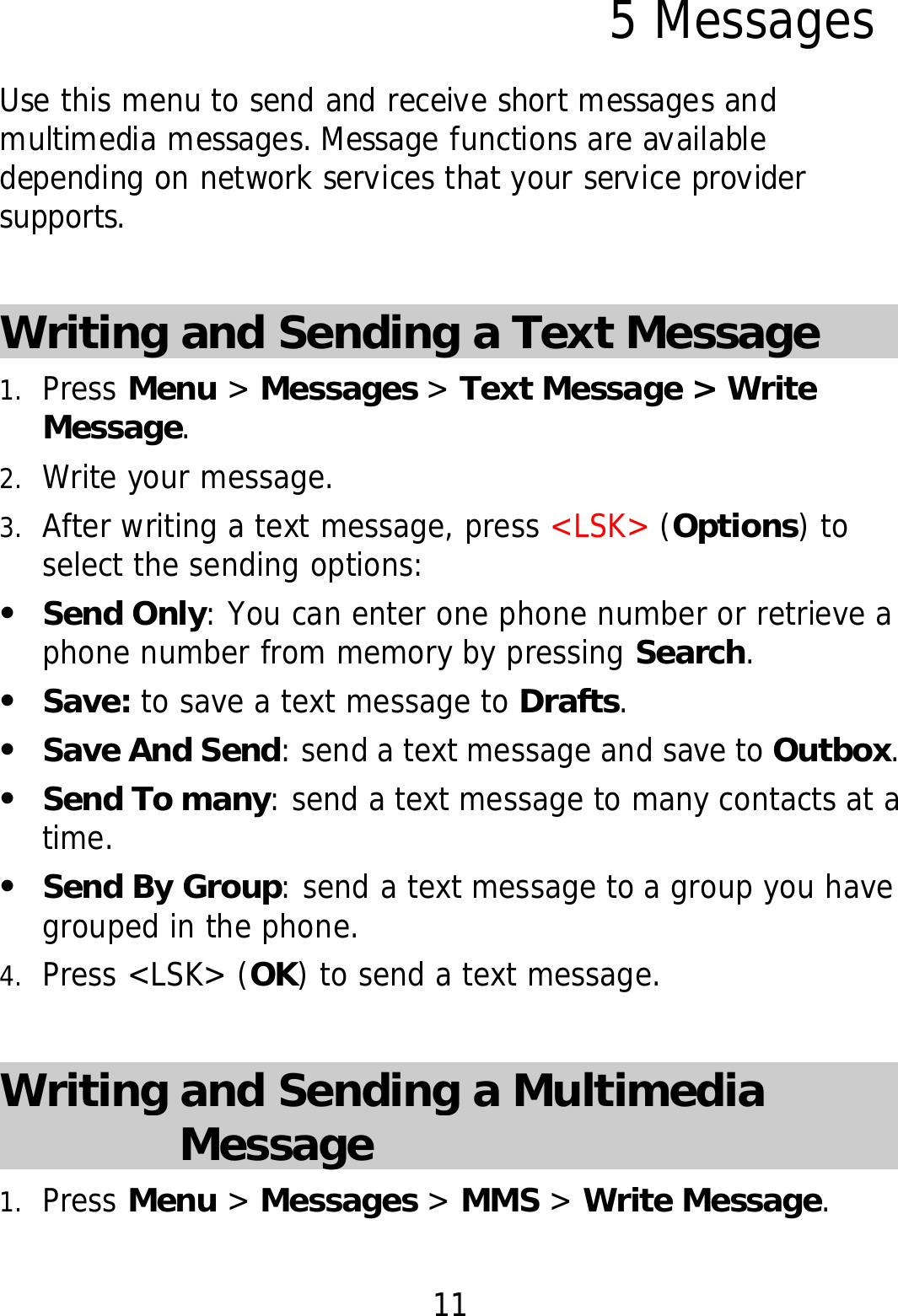 11 5 Messages Use this menu to send and receive short messages and multimedia messages. Message functions are available depending on network services that your service provider supports.  Writing and Sending a Text Message   1. Press Menu &gt; Messages &gt; Text Message &gt; Write Message. 2. Write your message. 3. After writing a text message, press &lt;LSK&gt; (Options) to select the sending options: z Send Only: You can enter one phone number or retrieve a phone number from memory by pressing Search. z Save: to save a text message to Drafts. z Save And Send: send a text message and save to Outbox. z Send To many: send a text message to many contacts at a time. z Send By Group: send a text message to a group you have grouped in the phone. 4. Press &lt;LSK&gt; (OK) to send a text message.  Writing and Sending a Multimedia Message 1. Press Menu &gt; Messages &gt; MMS &gt; Write Message. 