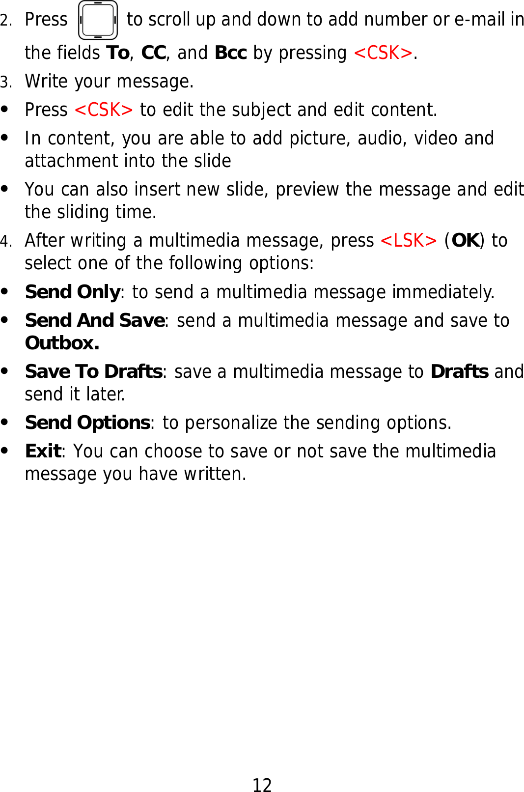 12 2. Press    to scroll up and down to add number or e-mail in the fields To, CC, and Bcc by pressing &lt;CSK&gt;. 3. Write your message. z Press &lt;CSK&gt; to edit the subject and edit content. z In content, you are able to add picture, audio, video and attachment into the slide z You can also insert new slide, preview the message and edit the sliding time. 4. After writing a multimedia message, press &lt;LSK&gt; (OK) to select one of the following options: z Send Only: to send a multimedia message immediately. z Send And Save: send a multimedia message and save to Outbox. z Save To Drafts: save a multimedia message to Drafts and send it later. z Send Options: to personalize the sending options. z Exit: You can choose to save or not save the multimedia message you have written.   