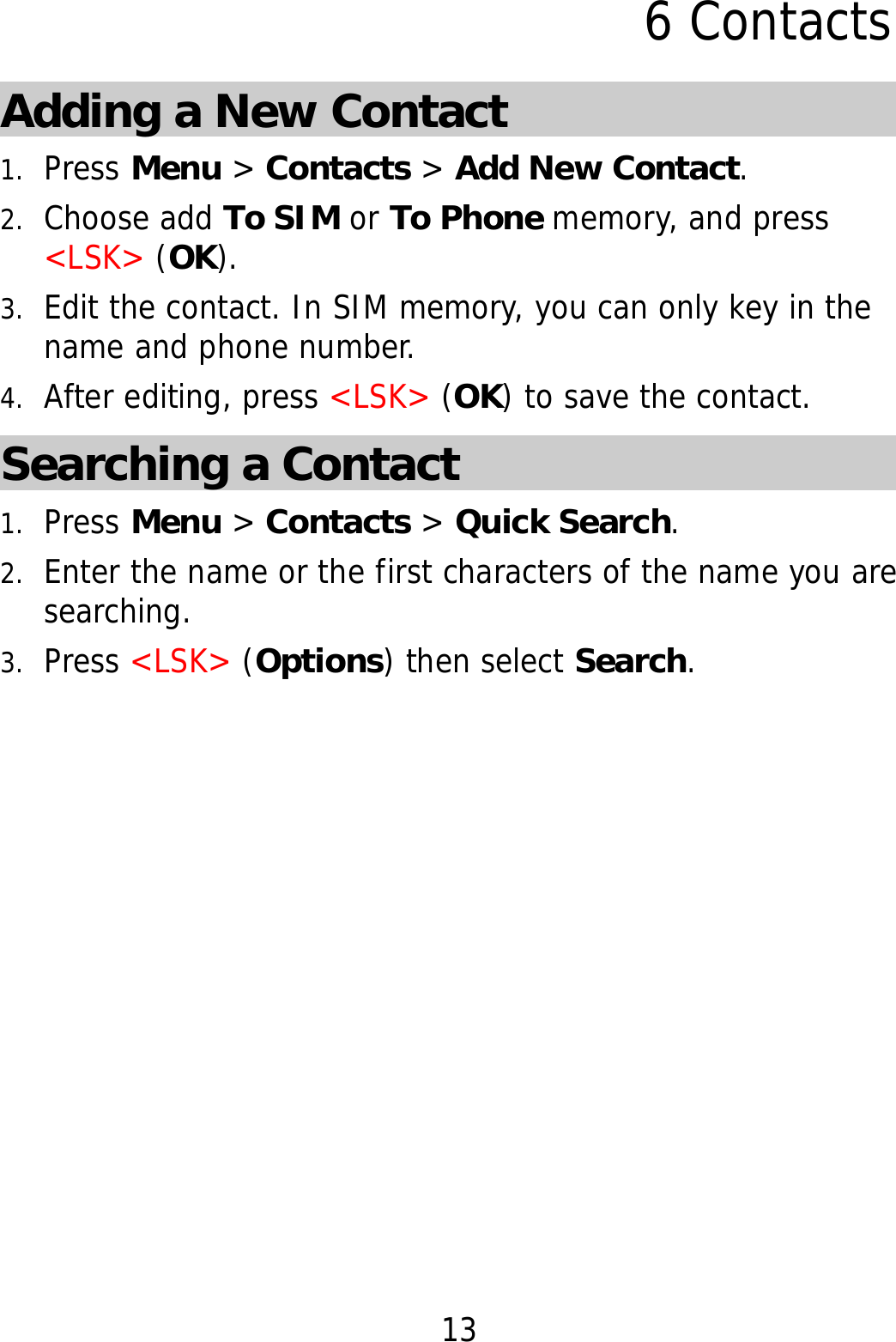 13 6 Contacts Adding a New Contact 1. Press Menu &gt; Contacts &gt; Add New Contact. 2. Choose add To SIM or To Phone memory, and press &lt;LSK&gt; (OK). 3. Edit the contact. In SIM memory, you can only key in the name and phone number.  4. After editing, press &lt;LSK&gt; (OK) to save the contact. Searching a Contact 1. Press Menu &gt; Contacts &gt; Quick Search. 2. Enter the name or the first characters of the name you are searching.  3. Press &lt;LSK&gt; (Options) then select Search. 