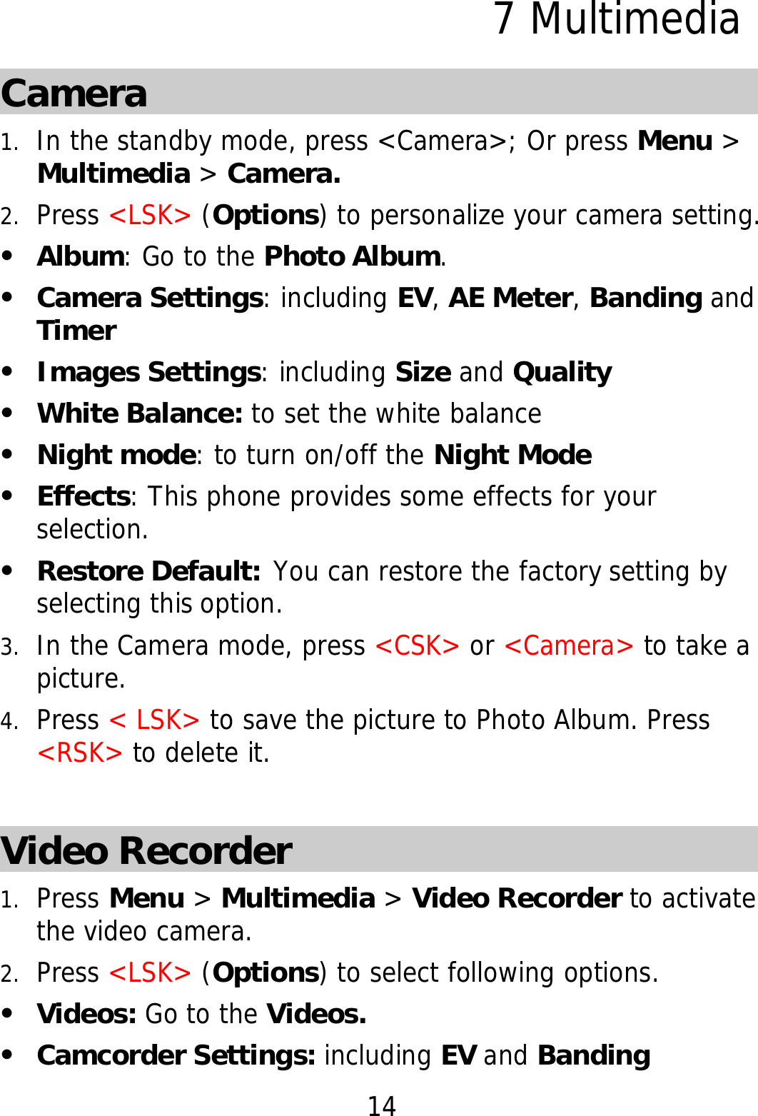 14 7 Multimedia Camera 1. In the standby mode, press &lt;Camera&gt;; Or press Menu &gt; Multimedia &gt; Camera. 2. Press &lt;LSK&gt; (Options) to personalize your camera setting. z Album: Go to the Photo Album. z Camera Settings: including EV, AE Meter, Banding and Timer z Images Settings: including Size and Quality z White Balance: to set the white balance z Night mode: to turn on/off the Night Mode z Effects: This phone provides some effects for your selection.  z Restore Default: You can restore the factory setting by selecting this option. 3. In the Camera mode, press &lt;CSK&gt; or &lt;Camera&gt; to take a picture. 4. Press &lt; LSK&gt; to save the picture to Photo Album. Press &lt;RSK&gt; to delete it.   Video Recorder 1. Press Menu &gt; Multimedia &gt; Video Recorder to activate the video camera. 2. Press &lt;LSK&gt; (Options) to select following options. z Videos: Go to the Videos. z Camcorder Settings: including EV and Banding 