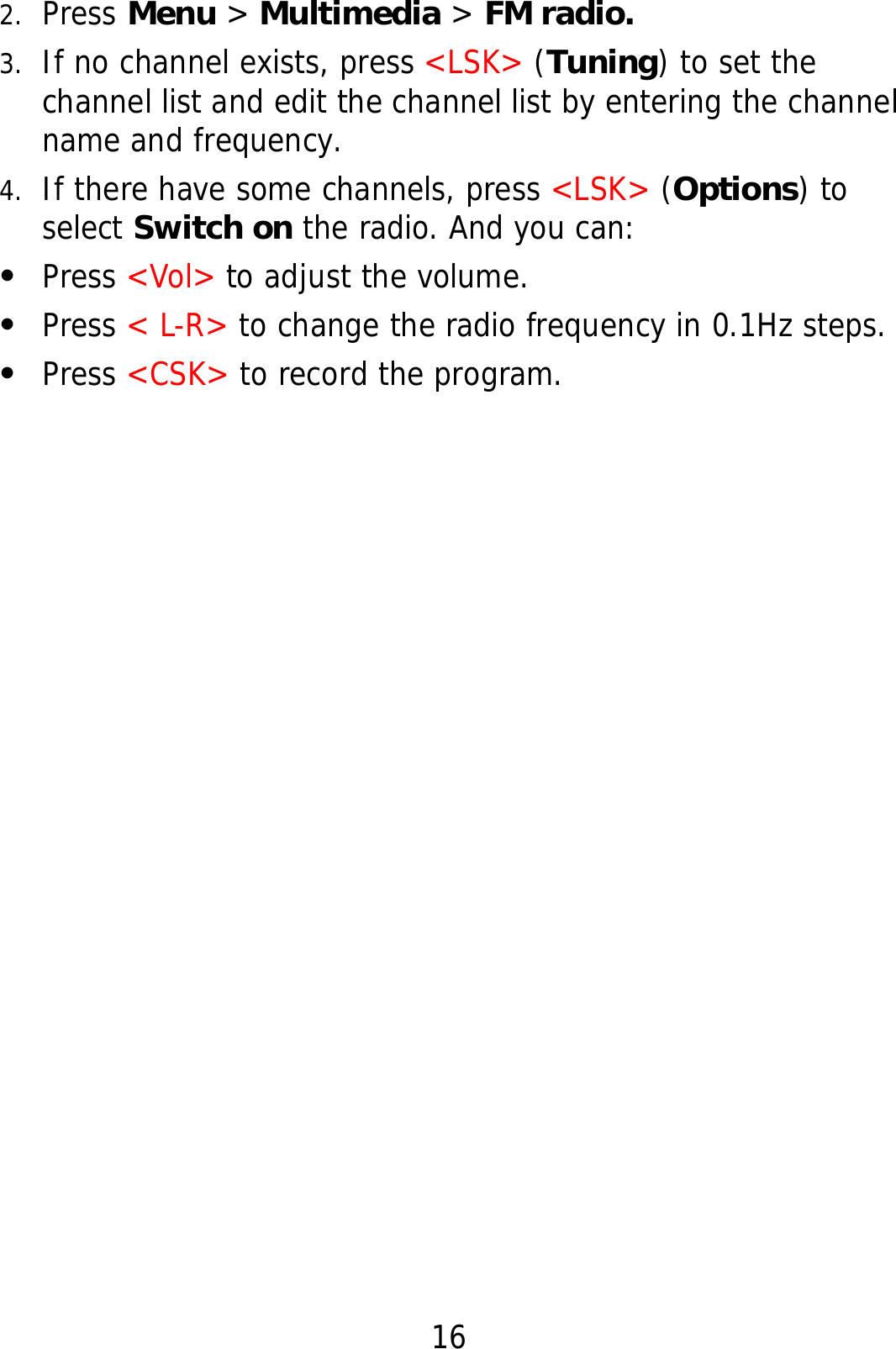 16 2. Press Menu &gt; Multimedia &gt; FM radio. 3. If no channel exists, press &lt;LSK&gt; (Tuning) to set the channel list and edit the channel list by entering the channel name and frequency. 4. If there have some channels, press &lt;LSK&gt; (Options) to select Switch on the radio. And you can: z Press &lt;Vol&gt; to adjust the volume. z Press &lt; L-R&gt; to change the radio frequency in 0.1Hz steps. z Press &lt;CSK&gt; to record the program.   