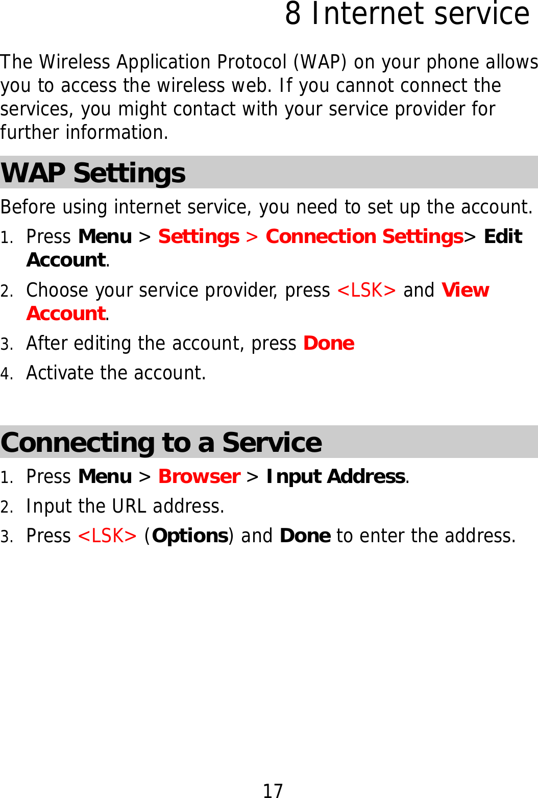 17 8 Internet service The Wireless Application Protocol (WAP) on your phone allows you to access the wireless web. If you cannot connect the services, you might contact with your service provider for further information. WAP Settings Before using internet service, you need to set up the account. 1. Press Menu &gt; Settings &gt; Connection Settings&gt; Edit Account. 2. Choose your service provider, press &lt;LSK&gt; and View Account. 3. After editing the account, press Done 4. Activate the account.     Connecting to a Service     1. Press Menu &gt; Browser &gt; Input Address. 2. Input the URL address. 3. Press &lt;LSK&gt; (Options) and Done to enter the address. 