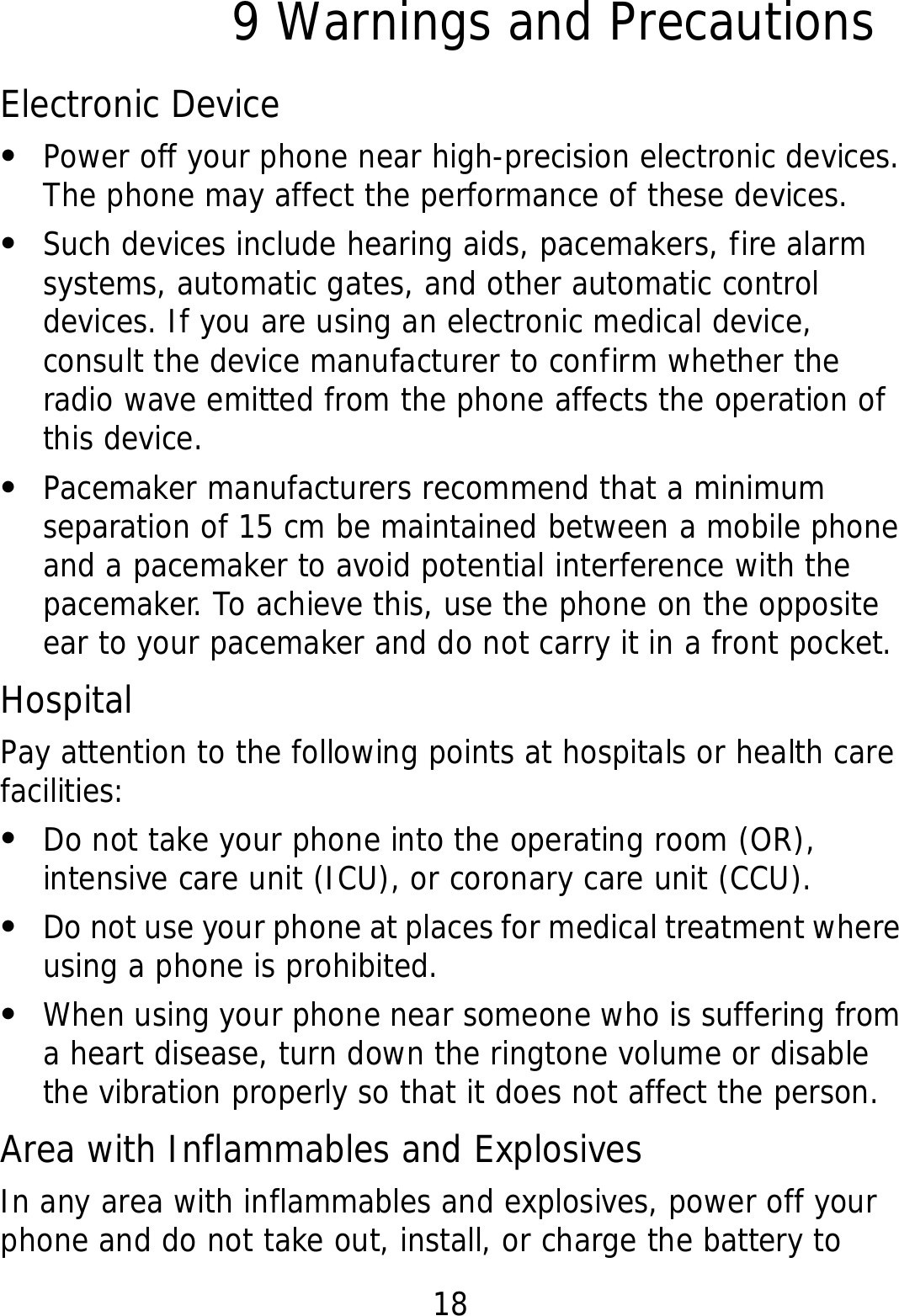 18 9 Warnings and Precautions Electronic Device z Power off your phone near high-precision electronic devices. The phone may affect the performance of these devices. z Such devices include hearing aids, pacemakers, fire alarm systems, automatic gates, and other automatic control devices. If you are using an electronic medical device, consult the device manufacturer to confirm whether the radio wave emitted from the phone affects the operation of this device. z Pacemaker manufacturers recommend that a minimum separation of 15 cm be maintained between a mobile phone and a pacemaker to avoid potential interference with the pacemaker. To achieve this, use the phone on the opposite ear to your pacemaker and do not carry it in a front pocket. Hospital Pay attention to the following points at hospitals or health care facilities: z Do not take your phone into the operating room (OR), intensive care unit (ICU), or coronary care unit (CCU). z Do not use your phone at places for medical treatment where using a phone is prohibited. z When using your phone near someone who is suffering from a heart disease, turn down the ringtone volume or disable the vibration properly so that it does not affect the person. Area with Inflammables and Explosives In any area with inflammables and explosives, power off your phone and do not take out, install, or charge the battery to 