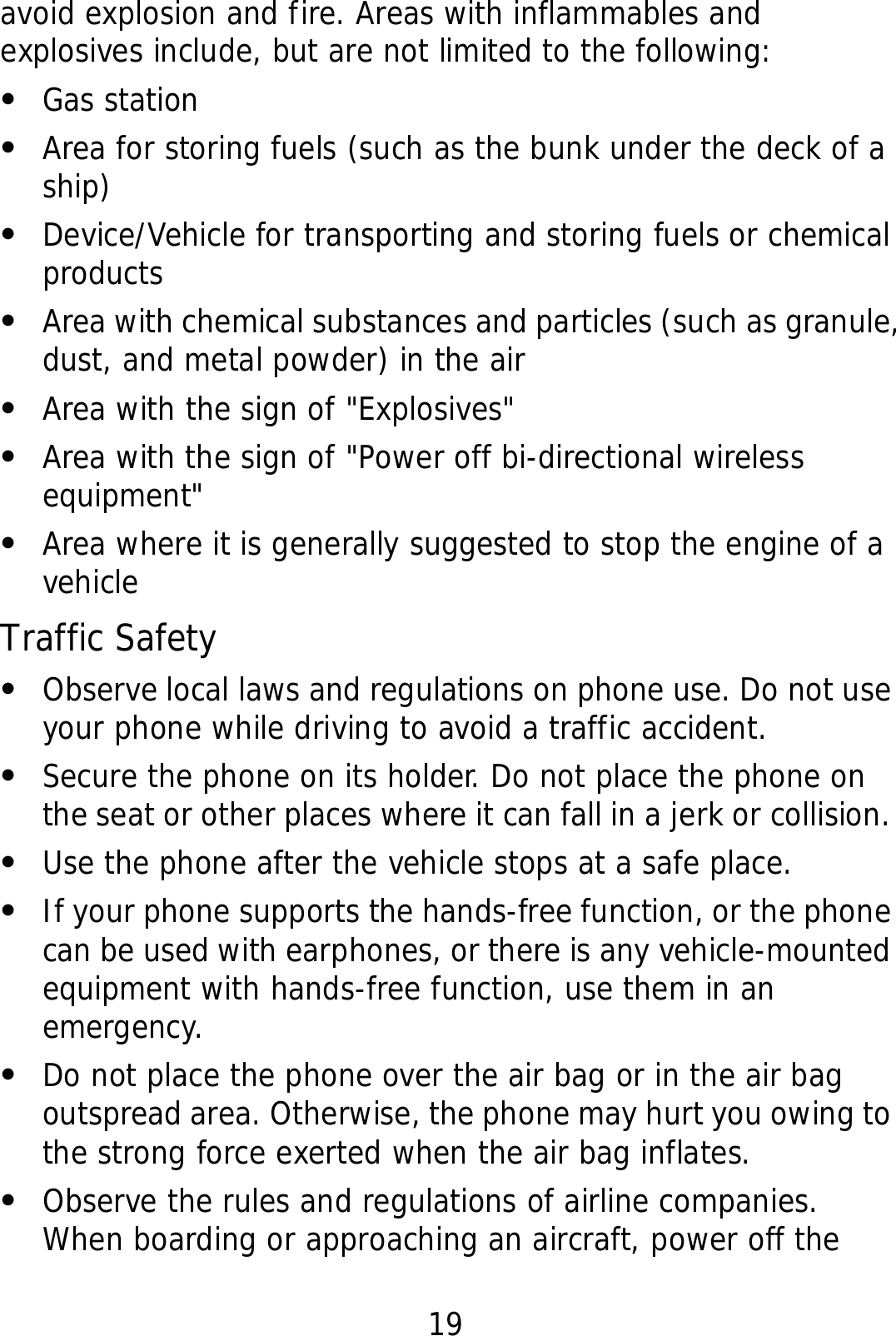 19 avoid explosion and fire. Areas with inflammables and explosives include, but are not limited to the following: z Gas station z Area for storing fuels (such as the bunk under the deck of a ship) z Device/Vehicle for transporting and storing fuels or chemical products z Area with chemical substances and particles (such as granule, dust, and metal powder) in the air z Area with the sign of &quot;Explosives&quot; z Area with the sign of &quot;Power off bi-directional wireless equipment&quot; z Area where it is generally suggested to stop the engine of a vehicle Traffic Safety z Observe local laws and regulations on phone use. Do not use your phone while driving to avoid a traffic accident. z Secure the phone on its holder. Do not place the phone on the seat or other places where it can fall in a jerk or collision. z Use the phone after the vehicle stops at a safe place. z If your phone supports the hands-free function, or the phone can be used with earphones, or there is any vehicle-mounted equipment with hands-free function, use them in an emergency. z Do not place the phone over the air bag or in the air bag outspread area. Otherwise, the phone may hurt you owing to the strong force exerted when the air bag inflates. z Observe the rules and regulations of airline companies. When boarding or approaching an aircraft, power off the 