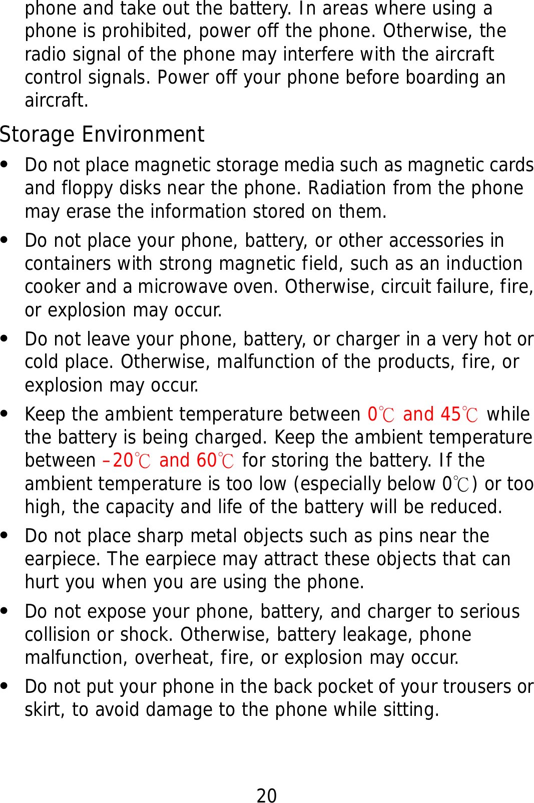 20 phone and take out the battery. In areas where using a phone is prohibited, power off the phone. Otherwise, the radio signal of the phone may interfere with the aircraft control signals. Power off your phone before boarding an aircraft. Storage Environment z Do not place magnetic storage media such as magnetic cards and floppy disks near the phone. Radiation from the phone may erase the information stored on them. z Do not place your phone, battery, or other accessories in containers with strong magnetic field, such as an induction cooker and a microwave oven. Otherwise, circuit failure, fire, or explosion may occur. z Do not leave your phone, battery, or charger in a very hot or cold place. Otherwise, malfunction of the products, fire, or explosion may occur. z Keep the ambient temperature between 0℃ and 45℃ while the battery is being charged. Keep the ambient temperature between –20  and 60℃℃ for storing the battery. If the ambient temperature is too low (especially below 0 ) or too ℃high, the capacity and life of the battery will be reduced. z Do not place sharp metal objects such as pins near the earpiece. The earpiece may attract these objects that can hurt you when you are using the phone. z Do not expose your phone, battery, and charger to serious collision or shock. Otherwise, battery leakage, phone malfunction, overheat, fire, or explosion may occur. z Do not put your phone in the back pocket of your trousers or skirt, to avoid damage to the phone while sitting. 