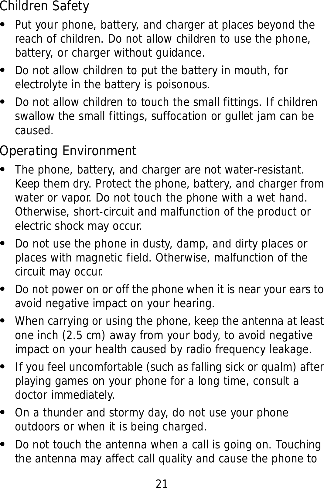 21 Children Safety z Put your phone, battery, and charger at places beyond the reach of children. Do not allow children to use the phone, battery, or charger without guidance. z Do not allow children to put the battery in mouth, for electrolyte in the battery is poisonous. z Do not allow children to touch the small fittings. If children swallow the small fittings, suffocation or gullet jam can be caused. Operating Environment z The phone, battery, and charger are not water-resistant. Keep them dry. Protect the phone, battery, and charger from water or vapor. Do not touch the phone with a wet hand. Otherwise, short-circuit and malfunction of the product or electric shock may occur. z Do not use the phone in dusty, damp, and dirty places or places with magnetic field. Otherwise, malfunction of the circuit may occur. z Do not power on or off the phone when it is near your ears to avoid negative impact on your hearing. z When carrying or using the phone, keep the antenna at least one inch (2.5 cm) away from your body, to avoid negative impact on your health caused by radio frequency leakage. z If you feel uncomfortable (such as falling sick or qualm) after playing games on your phone for a long time, consult a doctor immediately. z On a thunder and stormy day, do not use your phone outdoors or when it is being charged. z Do not touch the antenna when a call is going on. Touching the antenna may affect call quality and cause the phone to 