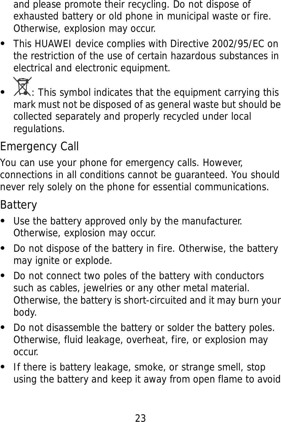 23 and please promote their recycling. Do not dispose of exhausted battery or old phone in municipal waste or fire. Otherwise, explosion may occur. z This HUAWEI device complies with Directive 2002/95/EC on the restriction of the use of certain hazardous substances in electrical and electronic equipment. z : This symbol indicates that the equipment carrying this mark must not be disposed of as general waste but should be collected separately and properly recycled under local regulations. Emergency Call You can use your phone for emergency calls. However, connections in all conditions cannot be guaranteed. You should never rely solely on the phone for essential communications. Battery z Use the battery approved only by the manufacturer. Otherwise, explosion may occur. z Do not dispose of the battery in fire. Otherwise, the battery may ignite or explode. z Do not connect two poles of the battery with conductors such as cables, jewelries or any other metal material. Otherwise, the battery is short-circuited and it may burn your body. z Do not disassemble the battery or solder the battery poles. Otherwise, fluid leakage, overheat, fire, or explosion may occur. z If there is battery leakage, smoke, or strange smell, stop using the battery and keep it away from open flame to avoid 