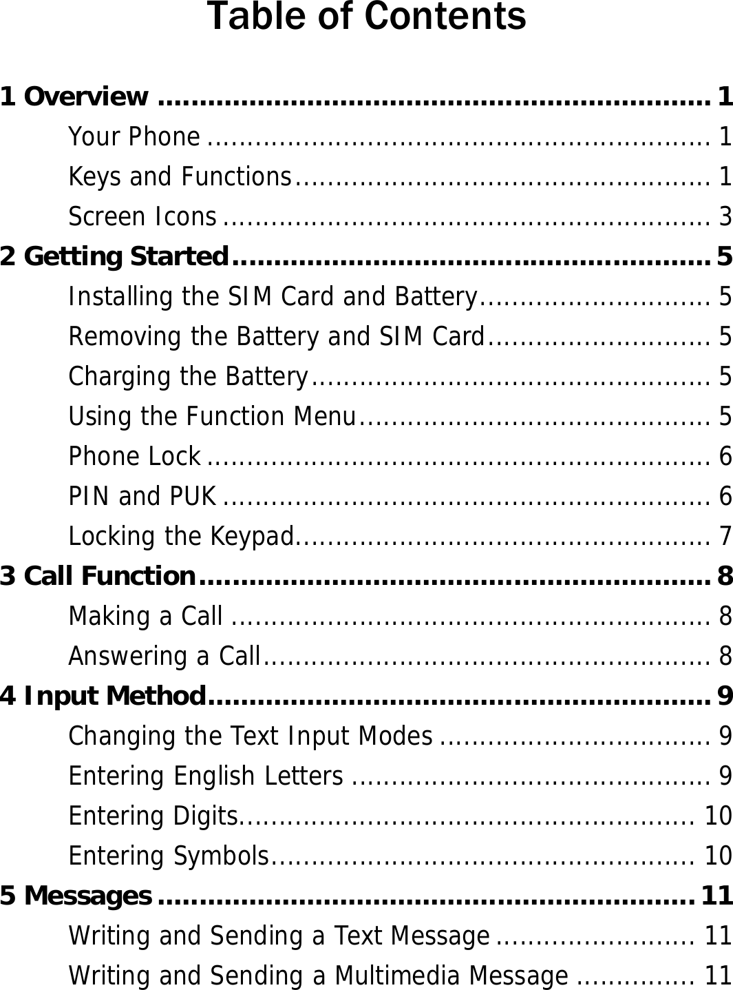  Table of Contents 1 Overview ...................................................................1 Your Phone ............................................................... 1 Keys and Functions.................................................... 1 Screen Icons............................................................. 3 2 Getting Started..........................................................5 Installing the SIM Card and Battery............................. 5 Removing the Battery and SIM Card............................ 5 Charging the Battery.................................................. 5 Using the Function Menu............................................ 5 Phone Lock ............................................................... 6 PIN and PUK ............................................................. 6 Locking the Keypad.................................................... 7 3 Call Function..............................................................8 Making a Call ............................................................ 8 Answering a Call........................................................ 8 4 Input Method.............................................................9 Changing the Text Input Modes .................................. 9 Entering English Letters ............................................. 9 Entering Digits......................................................... 10 Entering Symbols..................................................... 10 5 Messages .................................................................11 Writing and Sending a Text Message......................... 11 Writing and Sending a Multimedia Message ............... 11 