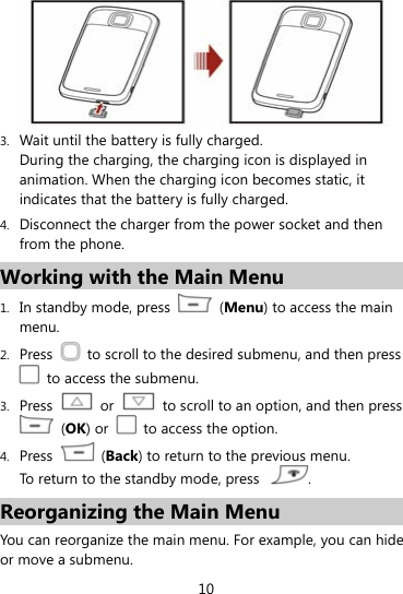  10  3. Wait until the battery is fully charged. During the charging, the charging icon is displayed in animation. When the charging icon becomes static, it indicates that the battery is fully charged. 4. Disconnect the charger from the power socket and then from the phone. Working with the Main Menu 1. In standby mode, press   (Menu) to access the main menu. 2. Press    to scroll to the desired submenu, and then press   to access the submenu. 3. Press   or    to scroll to an option, and then press  (OK) or    to access the option. 4. Press   (Back) to return to the previous menu. To return to the standby mode, press  . Reorganizing the Main Menu You can reorganize the main menu. For example, you can hide or move a submenu. 