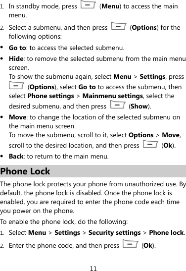  11 1. In standby mode, press   (Menu) to access the main menu.  2. Select a submenu, and then press   (Options) for the following options:  Go to: to access the selected submenu.  Hide: to remove the selected submenu from the main menu screen.  To show the submenu again, select Menu &gt; Settings, press  (Options), select Go to to access the submenu, then select Phone settings &gt; Mainmenu settings, select the desired submenu, and then press   (Show).  Move: to change the location of the selected submenu on the main menu screen.   To move the submenu, scroll to it, select Options &gt; Move, scroll to the desired location, and then press   (Ok).  Back: to return to the main menu. Phone Lock The phone lock protects your phone from unauthorized use. By default, the phone lock is disabled. Once the phone lock is enabled, you are required to enter the phone code each time you power on the phone. To enable the phone lock, do the following: 1. Select Menu &gt; Settings &gt; Security settings &gt; Phone lock. 2. Enter the phone code, and then press   (Ok). 