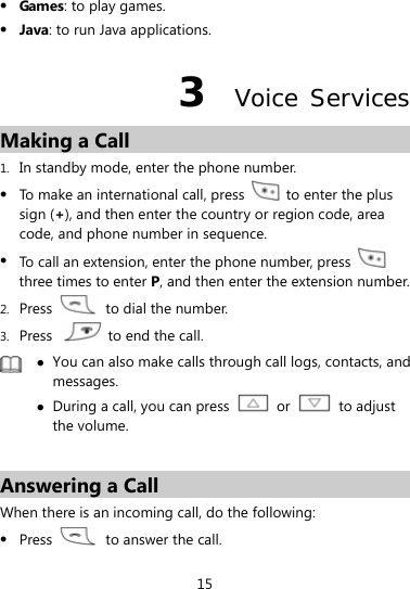  15  Games: to play games.  Java: to run Java applications. 3  Voice Services Making a Call 1. In standby mode, enter the phone number.  To make an international call, press    to enter the plus sign (+), and then enter the country or region code, area code, and phone number in sequence.  To call an extension, enter the phone number, press   three times to enter P, and then enter the extension number. 2. Press    to dial the number. 3. Press    to end the call.   You can also make calls through call logs, contacts, and messages.  During a call, you can press   or   to adjust the volume.  Answering a Call When there is an incoming call, do the following:  Press    to answer the call. 
