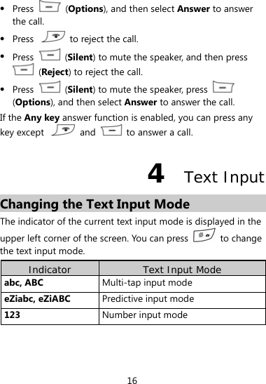 16  Press   (Options), and then select Answer to answer the call.  Press    to reject the call.  Press   (Silent) to mute the speaker, and then press  (Reject) to reject the call.    Press   (Silent) to mute the speaker, press   (Options), and then select Answer to answer the call. If the Any key answer function is enabled, you can press any key except   and    to answer a call.   4  Text Input Changing the Text Input Mode The indicator of the current text input mode is displayed in the upper left corner of the screen. You can press   to change the text input mode. Indicator  Text Input Mode abc, ABC  Multi-tap input mode eZiabc, eZiABC    Predictive input mode 123  Number input mode  