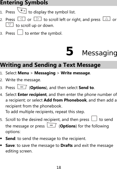  18 Entering Symbols 1. Press    to display the symbol list. 2. Press   or    to scroll left or right, and press   or   to scroll up or down. 3. Press    to enter the symbol. 5  Messaging Writing and Sending a Text Message 1. Select Menu &gt; Messaging &gt; Write message. 2. Write the message. 3. Press   (Options), and then select Send to. 4. Select Enter recipient, and then enter the phone number of a recipient; or select Add from Phonebook, and then add a recipient from the phonebook. To add multiple recipients, repeat this step.   5. Scroll to the desired recipient, and then press   to send the message or press   (Options) for the following options:  Send: to send the message to the recipient.  Save: to save the message to Drafts and exit the message editing screen. 