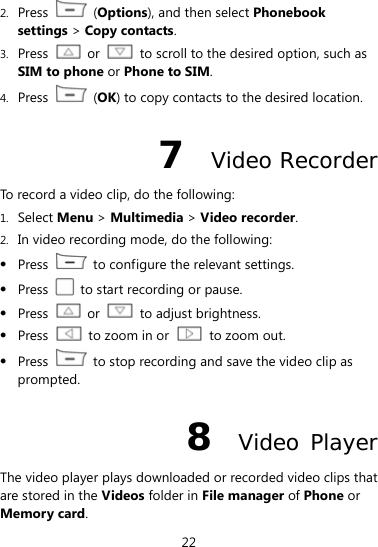  22 2. Press  (Options), and then select Phonebook settings &gt; Copy contacts. 3. Press  or    to scroll to the desired option, such as SIM to phone or Phone to SIM. 4. Press   (OK) to copy contacts to the desired location. 7  Video Recorder To record a video clip, do the following: 1. Select Menu &gt; Multimedia &gt; Video recorder. 2. In video recording mode, do the following:  Press    to configure the relevant settings.  Press    to start recording or pause.  Press   or    to adjust brightness.  Press    to zoom in or   to zoom out.  Press    to stop recording and save the video clip as prompted. 8  Video Player The video player plays downloaded or recorded video clips that are stored in the Videos folder in File manager of Phone or Memory card.  