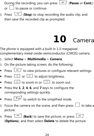  24 During the recording, you can press   (Pause or Cont.) or    to pause or continue. 3. Press   (Stop) to stop recording the audio clip, and then save the recorded clip as prompted.  10  Camera The phone is equipped with a built-in 1.3-megapixel complementary metal-oxide-semiconductor (CMOS) camera. 1. Select Menu &gt; Multimedia &gt; Camera. 2. On the picture taking screen, do the following:  Press    to view pictures or configure relevant settings.  Press   or    to adjust brightness.  Press    to zoom in or   to zoom out.  Press the 1, 2, 4, 6, and 7 keys to configure the corresponding settings quickly.  Press    to switch to the simplified mode. 3. Focus the camera on the scene, and then press    to take a picture. 4. Press   (Back) to save the picture; or press   (Options), and then select Delete to delete the picture. 