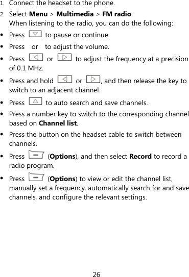  26 1. Connect the headset to the phone. 2. Select Menu &gt; Multimedia &gt; FM radio. When listening to the radio, you can do the following:  Press    to pause or continue.  Press  or  to adjust the volume.  Press   or    to adjust the frequency at a precision of 0.1 MHz.  Press and hold   or  , and then release the key to switch to an adjacent channel.  Press    to auto search and save channels.  Press a number key to switch to the corresponding channel based on Channel list.  Press the button on the headset cable to switch between channels.  Press   (Options), and then select Record to record a radio program.  Press   (Options) to view or edit the channel list, manually set a frequency, automatically search for and save channels, and configure the relevant settings. 