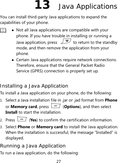  27 13  Java Applications You can install third-party Java applications to expand the capabilities of your phone.     Not all Java applications are compatible with your phone. If you have trouble in installing or running a Java application, press    to return to the standby mode, and then remove the application from your phone.  Certain Java applications require network connections. Therefore, ensure that the General Packet Radio Service (GPRS) connection is properly set up.  Installing a Java Application To install a Java application on your phone, do the following: 1. Select a Java installation file in .jar or .jad format from Phone or Memory card, press   (Options), and then select Install to start the installation. 2. Press   (Yes ) to confirm the certification information. 3. Select Phone or Memory card to install the Java application. When the installation is successful, the message “Installed” is displayed. Running a Java Application  To run a Java application, do the following: 