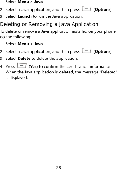  28 1. Select Menu &gt; Java. 2. Select a Java application, and then press   (Options). 3. Select Launch to run the Java application. Deleting or Removing a Java Application To delete or remove a Java application installed on your phone, do the following: 1. Select Menu &gt; Java. 2. Select a Java application, and then press   (Options). 3. Select Delete to delete the application. 4. Press   (Yes ) to confirm the certification information. When the Java application is deleted, the message “Deleted” is displayed. 
