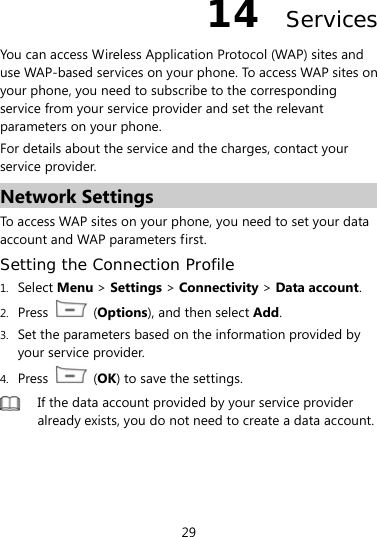  29 14  Services You can access Wireless Application Protocol (WAP) sites and use WAP-based services on your phone. To access WAP sites on your phone, you need to subscribe to the corresponding service from your service provider and set the relevant parameters on your phone.   For details about the service and the charges, contact your service provider. Network Settings To access WAP sites on your phone, you need to set your data account and WAP parameters first. Setting the Connection Profile 1. Select Menu &gt; Settings &gt; Connectivity &gt; Data account. 2. Press   (Options), and then select Add.  3. Set the parameters based on the information provided by your service provider. 4. Press   (OK) to save the settings.  If the data account provided by your service provider already exists, you do not need to create a data account. 