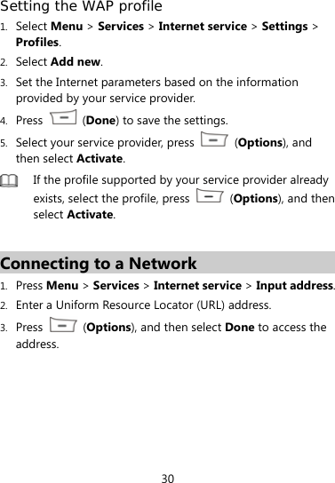  30 Setting the WAP profile 1. Select Menu &gt; Services &gt; Internet service &gt; Settings &gt; Profiles. 2. Select Add new. 3. Set the Internet parameters based on the information provided by your service provider. 4. Press   (Done) to save the settings. 5. Select your service provider, press   (Options), and then select Activate.  If the profile supported by your service provider already exists, select the profile, press   (Options), and then select Activate.  Connecting to a Network 1. Press Menu &gt; Services &gt; Internet service &gt; Input address. 2. Enter a Uniform Resource Locator (URL) address. 3. Press   (Options), and then select Done to access the address. 
