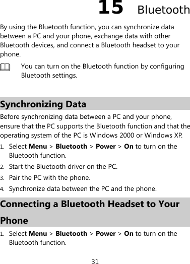  31 15  Bluetooth By using the Bluetooth function, you can synchronize data between a PC and your phone, exchange data with other Bluetooth devices, and connect a Bluetooth headset to your phone.  You can turn on the Bluetooth function by configuring Bluetooth settings.    Synchronizing Data Before synchronizing data between a PC and your phone, ensure that the PC supports the Bluetooth function and that the operating system of the PC is Windows 2000 or Windows XP. 1. Select Menu &gt; Bluetooth &gt; Power &gt; On to turn on the Bluetooth function. 2. Start the Bluetooth driver on the PC. 3. Pair the PC with the phone.   4. Synchronize data between the PC and the phone. Connecting a Bluetooth Headset to Your Phone 1. Select Menu &gt; Bluetooth &gt; Power &gt; On to turn on the Bluetooth function. 