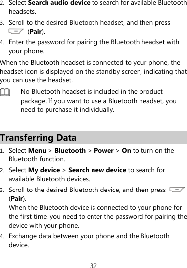  32 2. Select Search audio device to search for available Bluetooth headsets. 3. Scroll to the desired Bluetooth headset, and then press  (Pair). 4. Enter the password for pairing the Bluetooth headset with your phone. When the Bluetooth headset is connected to your phone, the headset icon is displayed on the standby screen, indicating that you can use the headset.  No Bluetooth headset is included in the product package. If you want to use a Bluetooth headset, you need to purchase it individually.    Transferring Data 1. Select Menu &gt; Bluetooth &gt; Power &gt; On to turn on the Bluetooth function. 2. Select My device &gt; Search new device to search for available Bluetooth devices.   3. Scroll to the desired Bluetooth device, and then press   (Pair).  When the Bluetooth device is connected to your phone for the first time, you need to enter the password for pairing the device with your phone. 4. Exchange data between your phone and the Bluetooth device. 