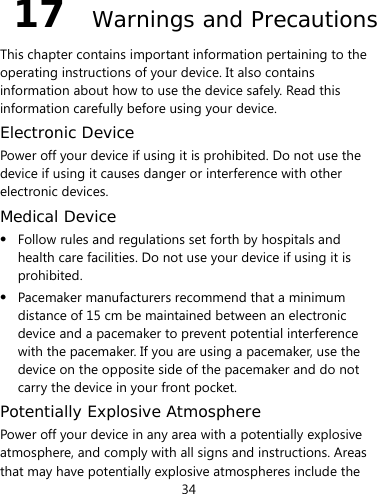 34  17  Warnings and Precautions This chapter contains important information pertaining to the operating instructions of your device. It also contains information about how to use the device safely. Read this information carefully before using your device. Electronic Device Power off your device if using it is prohibited. Do not use the device if using it causes danger or interference with other electronic devices. Medical Device  Follow rules and regulations set forth by hospitals and health care facilities. Do not use your device if using it is prohibited.  Pacemaker manufacturers recommend that a minimum distance of 15 cm be maintained between an electronic device and a pacemaker to prevent potential interference with the pacemaker. If you are using a pacemaker, use the device on the opposite side of the pacemaker and do not carry the device in your front pocket. Potentially Explosive Atmosphere Power off your device in any area with a potentially explosive atmosphere, and comply with all signs and instructions. Areas that may have potentially explosive atmospheres include the 