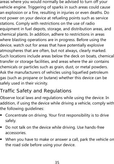  35 areas where you would normally be advised to turn off your vehicle engine. Triggering of sparks in such areas could cause an explosion or a fire, resulting in injuries or even deaths. Do not power on your device at refueling points such as service stations. Comply with restrictions on the use of radio equipment in fuel depots, storage, and distribution areas, and chemical plants. In addition, adhere to restrictions in areas where blasting operations are in progress. Before using the device, watch out for areas that have potentially explosive atmospheres that are often, but not always, clearly marked. Such locations include areas below the deck on boats, chemical transfer or storage facilities, and areas where the air contains chemicals or particles such as grain, dust, or metal powders. Ask the manufacturers of vehicles using liquefied petroleum gas (such as propane or butane) whether this device can be safely used in their vicinity. Traffic Safety and Regulations Observe local laws and regulations while using the device. In addition, if using the device while driving a vehicle, comply with the following guidelines:  Concentrate on driving. Your first responsibility is to drive safely.  Do not talk on the device while driving. Use hands-free accessories.  When you have to make or answer a call, park the vehicle on the road side before using your device.   