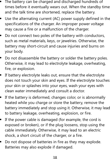  38  The battery can be charged and discharged hundreds of times before it eventually wears out. When the standby time and the talk time are shortened, replace the battery.  Use the alternating current (AC) power supply defined in the specifications of the charger. An improper power voltage may cause a fire or a malfunction of the charger.  Do not connect two poles of the battery with conductors, such as metal materials, keys, or jewelries. Otherwise, the battery may short-circuit and cause injuries and burns on your body.  Do not disassemble the battery or solder the battery poles. Otherwise, it may lead to electrolyte leakage, overheating, fire, or explosion.  If battery electrolyte leaks out, ensure that the electrolyte does not touch your skin and eyes. If the electrolyte touches your skin or splashes into your eyes, wash your eyes with clean water immediately and consult a doctor.  If the battery is deformed, changes color, or is abnormally heated while you charge or store the battery, remove the battery immediately and stop using it. Otherwise, it may lead to battery leakage, overheating, explosion, or fire.  If the power cable is damaged (for example, the cord is exposed or broken), or if the plug loosens, stop using the cable immediately. Otherwise, it may lead to an electric shock, a short circuit of the charger, or a fire.  Do not dispose of batteries in fire as they may explode. Batteries may also explode if damaged. 