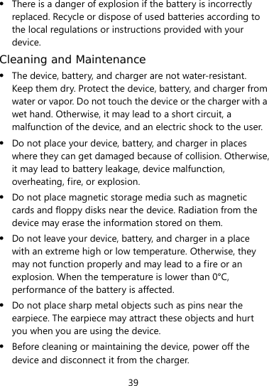  39  There is a danger of explosion if the battery is incorrectly replaced. Recycle or dispose of used batteries according to the local regulations or instructions provided with your device. Cleaning and Maintenance  The device, battery, and charger are not water-resistant. Keep them dry. Protect the device, battery, and charger from water or vapor. Do not touch the device or the charger with a wet hand. Otherwise, it may lead to a short circuit, a malfunction of the device, and an electric shock to the user.  Do not place your device, battery, and charger in places where they can get damaged because of collision. Otherwise, it may lead to battery leakage, device malfunction, overheating, fire, or explosion.    Do not place magnetic storage media such as magnetic cards and floppy disks near the device. Radiation from the device may erase the information stored on them.  Do not leave your device, battery, and charger in a place with an extreme high or low temperature. Otherwise, they may not function properly and may lead to a fire or an explosion. When the temperature is lower than 0°C, performance of the battery is affected.  Do not place sharp metal objects such as pins near the earpiece. The earpiece may attract these objects and hurt you when you are using the device.  Before cleaning or maintaining the device, power off the device and disconnect it from the charger.   