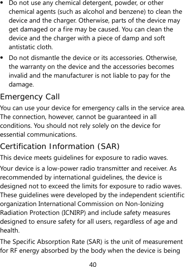  40  Do not use any chemical detergent, powder, or other chemical agents (such as alcohol and benzene) to clean the device and the charger. Otherwise, parts of the device may get damaged or a fire may be caused. You can clean the device and the charger with a piece of damp and soft antistatic cloth.  Do not dismantle the device or its accessories. Otherwise, the warranty on the device and the accessories becomes invalid and the manufacturer is not liable to pay for the damage. Emergency Call You can use your device for emergency calls in the service area. The connection, however, cannot be guaranteed in all conditions. You should not rely solely on the device for essential communications. Certification Information (SAR) This device meets guidelines for exposure to radio waves. Your device is a low-power radio transmitter and receiver. As recommended by international guidelines, the device is designed not to exceed the limits for exposure to radio waves. These guidelines were developed by the independent scientific organization International Commission on Non-Ionizing Radiation Protection (ICNIRP) and include safety measures designed to ensure safety for all users, regardless of age and health.  The Specific Absorption Rate (SAR) is the unit of measurement for RF energy absorbed by the body when the device is being 