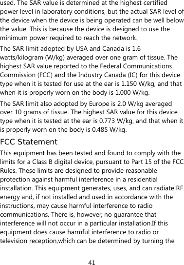  41 used. The SAR value is determined at the highest certified power level in laboratory conditions, but the actual SAR level of the device when the device is being operated can be well below the value. This is because the device is designed to use the minimum power required to reach the network. The SAR limit adopted by USA and Canada is 1.6 watts/kilogram (W/kg) averaged over one gram of tissue. The highest SAR value reported to the Federal Communications Commission (FCC) and the Industry Canada (IC) for this device type when it is tested for use at the ear is 1.150 W/kg, and that when it is properly worn on the body is 1.000 W/kg. The SAR limit also adopted by Europe is 2.0 W/kg averaged over 10 grams of tissue. The highest SAR value for this device type when it is tested at the ear is 0.773 W/kg, and that when it is properly worn on the body is 0.485 W/kg. FCC Statement This equipment has been tested and found to comply with the limits for a Class B digital device, pursuant to Part 15 of the FCC Rules. These limits are designed to provide reasonable protection against harmful interference in a residential installation. This equipment generates, uses, and can radiate RF energy and, if not installed and used in accordance with the instructions, may cause harmful interference to radio communications. There is, however, no guarantee that interference will not occur in a particular installation.If this equipment does cause harmful interference to radio or television reception,which can be determined by turning the 