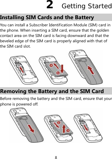  8 2  Getting Started Installing SIM Cards and the Battery You can install a Subscriber Identification Module (SIM) card in the phone. When inserting a SIM card, ensure that the golden contact area on the SIM card is facing downward and that the beveled edge of the SIM card is properly aligned with that of the SIM card slot.  Removing the Battery and the SIM Card Before removing the battery and the SIM card, ensure that your phone is powered off.   