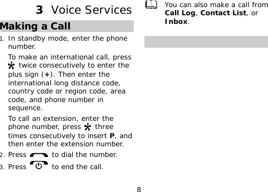 8 3  Voice Services Making a Call 1. In standby mode, enter the phone number. l To make an international call, press  twice consecutively to enter the plus sign (+). Then enter the international long distance code, country code or region code, area code, and phone number in sequence. l To call an extension, enter the phone number, press   three times consecutively to insert P, and then enter the extension number. 2. Press   to dial the number. 3. Press   to end the call.  You can also make a call from Call Log, Contact List, or Inbox.  