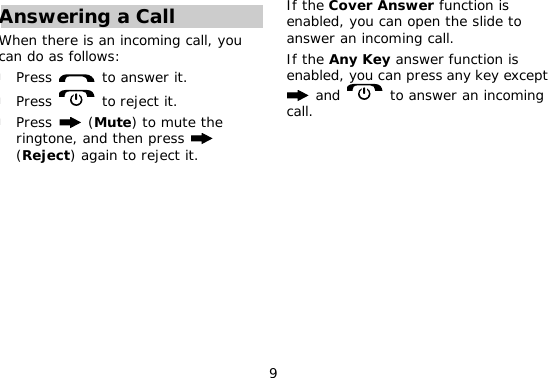 9 Answering a Call When there is an incoming call, you can do as follows: l Press   to answer it. l Press   to reject it. l Press   (Mute) to mute the ringtone, and then press   (Reject) again to reject it. If the Cover Answer function is enabled, you can open the slide to answer an incoming call. If the Any Key answer function is enabled, you can press any key except  and   to answer an incoming call. 