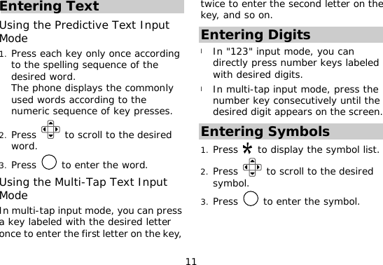 11 Entering Text Using the Predictive Text Input Mode 1. Press each key only once according to the spelling sequence of the desired word.  The phone displays the commonly used words according to the numeric sequence of key presses. 2. Press   to scroll to the desired word. 3. Press   to enter the word. Using the Multi-Tap Text Input Mode In multi-tap input mode, you can press a key labeled with the desired letter once to enter the first letter on the key, twice to enter the second letter on the key, and so on. Entering Digits l In &quot;123&quot; input mode, you can directly press number keys labeled with desired digits. l In multi-tap input mode, press the number key consecutively until the desired digit appears on the screen. Entering Symbols 1. Press   to display the symbol list. 2. Press   to scroll to the desired symbol. 3. Press   to enter the symbol.  