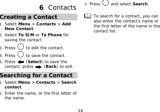 14 6  Contacts Creating a Contact 1. Select Menu &gt; Contacts &gt; Add New Contact. 2. Select To SIM or To Phone for saving the contact. 3. Press   to edit the contact. 4. Press   to save the contact. 5. Press   (Select) to save the contact; press   (Back) to exit. Searching for a Contact 1. Select Menu &gt; Contacts &gt; Search contact. 2. Enter the name, or the first letter of the name. 3. Press   and select Search.   To search for a contact, you can also enter the contact&apos;s name or the first letter of the name in the contact list.  
