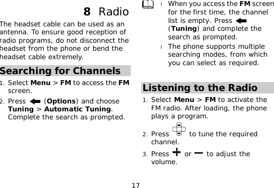 17 8  Radio The headset cable can be used as an antenna. To ensure good reception of radio programs, do not disconnect the headset from the phone or bend the headset cable extremely. Searching for Channels 1. Select Menu &gt; FM to access the FM screen. 2. Press   (Options) and choose Tuning &gt; Automatic Tuning. Complete the search as prompted.  l When you access the FM screen for the first time, the channel list is empty. Press   (Tuning) and complete the search as prompted. l The phone supports multiple searching modes, from which you can select as required.  Listening to the Radio 1. Select Menu &gt; FM to activate the FM radio. After loading, the phone plays a program. 2. Press   to tune the required channel. 3. Press   or   to adjust the volume. 