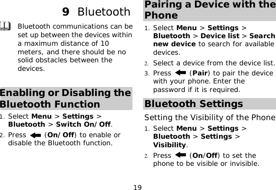 19 9  Bluetooth  Bluetooth communications can be set up between the devices within a maximum distance of 10 meters, and there should be no solid obstacles between the devices.  Enabling or Disabling the Bluetooth Function 1. Select Menu &gt; Settings &gt; Bluetooth &gt; Switch On/Off. 2. Press   (On/Off) to enable or disable the Bluetooth function. Pairing a Device with the Phone  1. Select Menu &gt; Settings &gt; Bluetooth &gt; Device list &gt; Search new device to search for available devices. 2. Select a device from the device list. 3. Press  (Pair) to pair the device with your phone. Enter the password if it is required. Bluetooth Settings Setting the Visibility of the Phone 1. Select Menu &gt; Settings &gt; Bluetooth &gt; Settings &gt; Visibility.  2. Press   (On/Off) to set the phone to be visible or invisible. 
