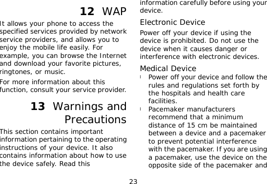 23 12  WAP It allows your phone to access the specified services provided by network service providers, and allows you to enjoy the mobile life easily. For example, you can browse the Internet and download your favorite pictures, ringtones, or music. For more information about this function, consult your service provider. 13  Warnings and Precautions This section contains important information pertaining to the operating instructions of your device. It also contains information about how to use the device safely. Read this information carefully before using your device. Electronic Device Power off your device if using the device is prohibited. Do not use the device when it causes danger or interference with electronic devices. Medical Device l Power off your device and follow the rules and regulations set forth by the hospitals and health care facilities. l Pacemaker manufacturers recommend that a minimum distance of 15 cm be maintained between a device and a pacemaker to prevent potential interference with the pacemaker. If you are using a pacemaker, use the device on the opposite side of the pacemaker and 