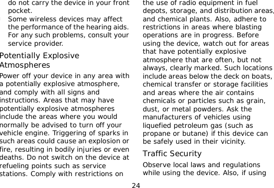 24 do not carry the device in your front pocket. l Some wireless devices may affect the performance of the hearing aids. For any such problems, consult your service provider.  Potentially Explosive Atmospheres Power off your device in any area with a potentially explosive atmosphere, and comply with all signs and instructions. Areas that may have potentially explosive atmospheres include the areas where you would normally be advised to turn off your vehicle engine. Triggering of sparks in such areas could cause an explosion or fire, resulting in bodily injuries or even deaths. Do not switch on the device at refueling points such as service stations. Comply with restrictions on the use of radio equipment in fuel depots, storage, and distribution areas, and chemical plants. Also, adhere to restrictions in areas where blasting operations are in progress. Before using the device, watch out for areas that have potentially explosive atmosphere that are often, but not always, clearly marked. Such locations include areas below the deck on boats, chemical transfer or storage facilities and areas where the air contains chemicals or particles such as grain, dust, or metal powders. Ask the manufacturers of vehicles using liquefied petroleum gas (such as propane or butane) if this device can be safely used in their vicinity. Traffic Security Observe local laws and regulations while using the device. Also, if using 