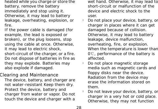 28 heated while you charge or store the battery, remove the battery immediately and stop using it. Otherwise, it may lead to battery leakage, overheating, explosion, or fire. l If the power cable is damaged (for example, the lead is exposed or broken), or the plug loosens, stop using the cable at once. Otherwise, it may lead to electric shock, short-circuit of the charger, or a fire. l Do not dispose of batteries in fire as they may explode. Batteries may also explode if damaged. Clearing and Maintenance l The device, battery, and charger are not water-resistant Keep them dry. Protect the device, battery and charger from water or vapor. Do not touch the device and charger with a wet hand. Otherwise, it may lead to short-circuit or malfunction of the device and electric shock to the user. l Do not place your device, battery, or charger in places where it can get damaged because of collision. Otherwise, it may lead to battery leakage, device malfunction, overheating, fire, or explosion. When the temperature is lower than 0, performance of the battery is ℃affected. l Do not place magnetic storage media such as magnetic cards and floppy disks near the device. Radiation from the device may erase the information stored on them. l Do not leave your device, battery, or charger in a very hot or cold place. Otherwise, they may not function 