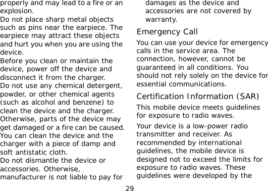 29 properly and may lead to a fire or an explosion. l Do not place sharp metal objects such as pins near the earpiece. The earpiece may attract these objects and hurt you when you are using the device. l Before you clean or maintain the device, power off the device and disconnect it from the charger.  l Do not use any chemical detergent, powder, or other chemical agents (such as alcohol and benzene) to clean the device and the charger. Otherwise, parts of the device may get damaged or a fire can be caused. You can clean the device and the charger with a piece of damp and soft antistatic cloth. l Do not dismantle the device or accessories. Otherwise, manufacturer is not liable to pay for damages as the device and accessories are not covered by warranty. Emergency Call You can use your device for emergency calls in the service area. The connection, however, cannot be guaranteed in all conditions. You should not rely solely on the device for essential communications. Certification Information (SAR) This mobile device meets guidelines for exposure to radio waves. Your device is a low-power radio transmitter and receiver. As recommended by international guidelines, the mobile device is designed not to exceed the limits for exposure to radio waves. These guidelines were developed by the 